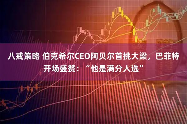 八戒策略 伯克希尔CEO阿贝尔首挑大梁，巴菲特开场盛赞：“他是满分人选”