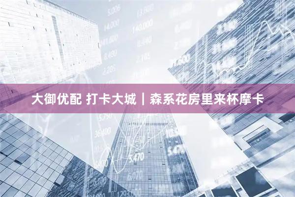 大御优配 打卡大城｜森系花房里来杯摩卡